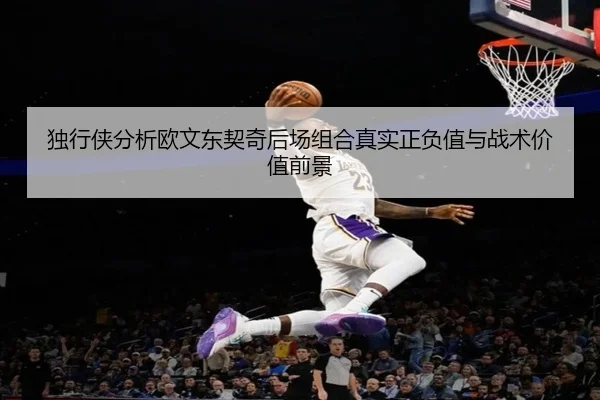 独行侠分析欧文东契奇后场组合真实正负值与战术价值前景