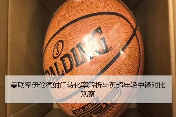 曼联霍伊伦德射门转化率解析与英超年轻中锋对比观察