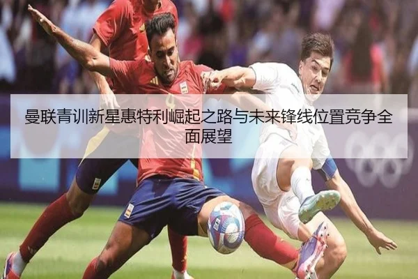 曼联青训新星惠特利崛起之路与未来锋线位置竞争全面展望
