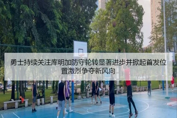 勇士持续关注库明加防守轮转显著进步并掀起首发位置激烈争夺新风向