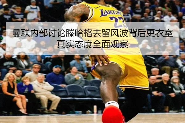 曼联内部讨论滕哈格去留风波背后更衣室真实态度全面观察
