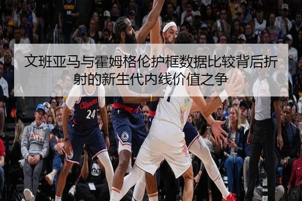 文班亚马与霍姆格伦护框数据比较背后折射的新生代内线价值之争