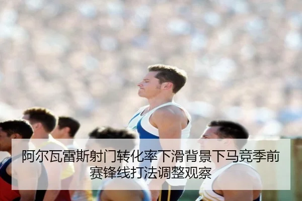 阿尔瓦雷斯射门转化率下滑背景下马竞季前赛锋线打法调整观察