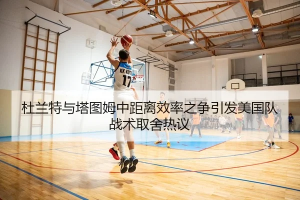 杜兰特与塔图姆中距离效率之争引发美国队战术取舍热议